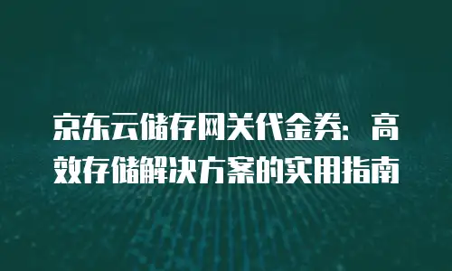 京东云储存网关代金券：高效存储解决方案的实用指南