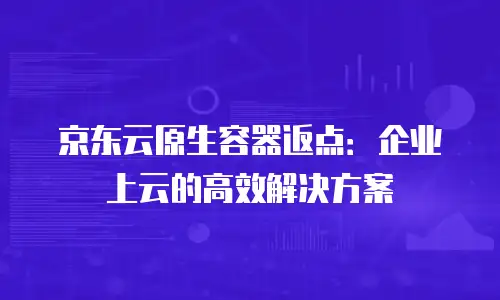 京东云原生容器返点：企业上云的高效解决方案