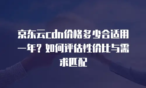 京东云cdn价格多少合适用一年？如何评估性价比与需求匹配