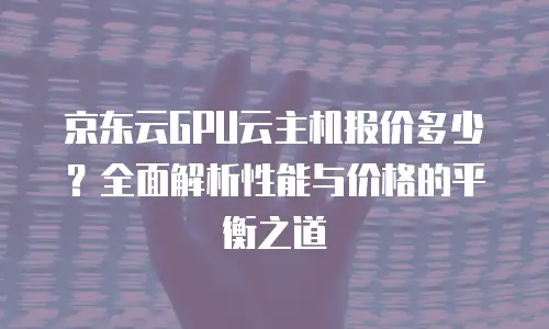 京东云GPU云主机报价多少？全面解析性能与价格的平衡之道