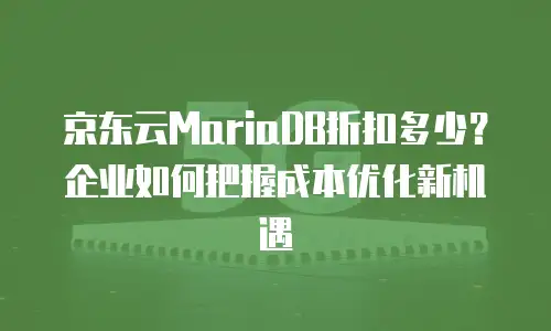 京东云MariaDB折扣多少？企业如何把握成本优化新机遇