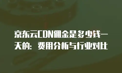 京东云CDN佣金是多少钱一天的：费用分析与行业对比