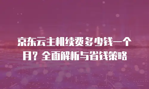 京东云cdn续费是多少元一个月的？全面解析与实用建议