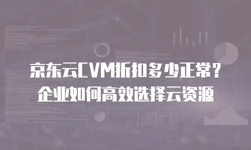 京东云CVM折扣多少正常？企业如何高效选择云资源