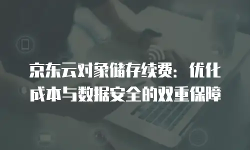 京东云对象储存续费：优化成本与数据安全的双重保障