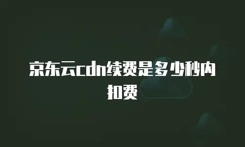 京东云cdn收费标准是多少钱一个月？全面解析与实用建议