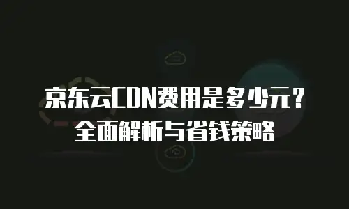京东云cdn价格是多少合适？深度解析与市场对比