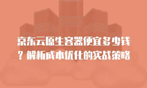 京东云原生容器便宜多少钱？解析成本优化的实战策略