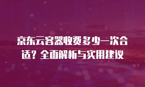 京东云容器收费多少一次合适？全面解析与实用建议