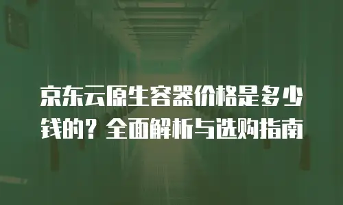 京东云原生容器价格是多少钱的？全面解析与选购指南