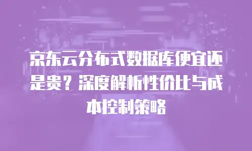 京东云分布式数据库便宜还是贵？深度解析性价比与成本控制策略