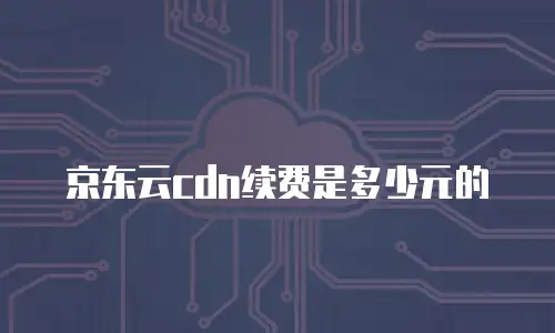 京东云cdn续费是多少元的