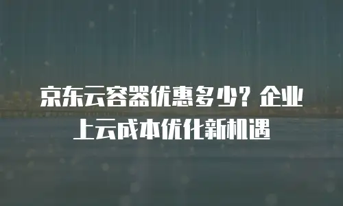 京东云容器优惠多少？企业上云成本优化新机遇