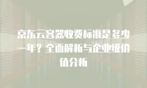 京东云容器收费标准是多少一年？全面解析与企业级价值分析