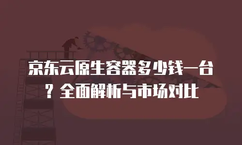 京东云容器报价多少钱一个合适的？全面解析与选型指南