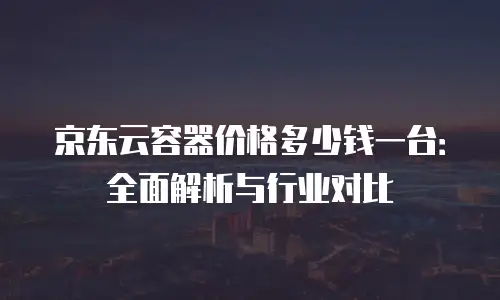 京东云容器价格多少钱一台：全面解析与行业对比