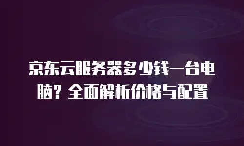 京东云容器价格表一览表：企业云服务选型指南
