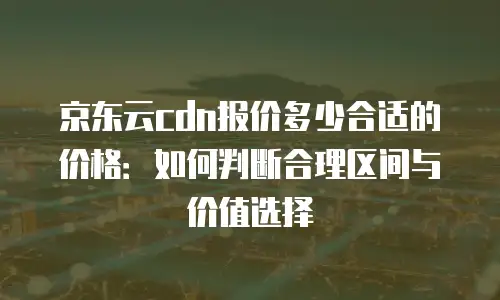 京东云cdn报价多少合适的价格：如何判断合理区间与价值选择