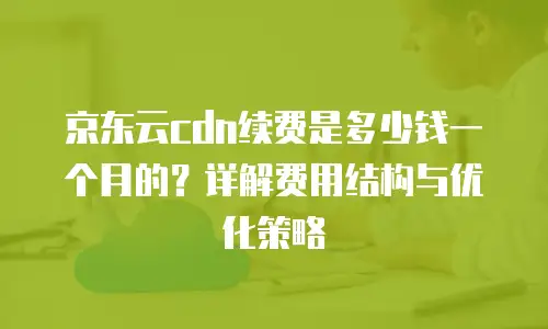 京东云CDN价格是多少钱？全面解析与实用建议