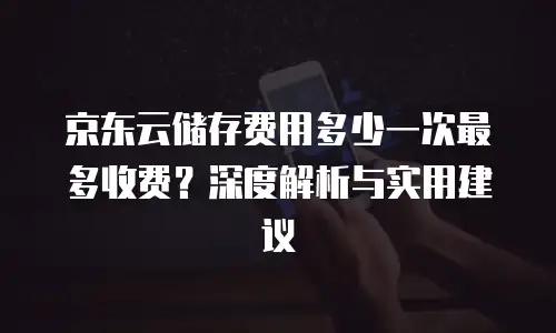 京东云储存费用多少一次最多收费？深度解析与实用建议