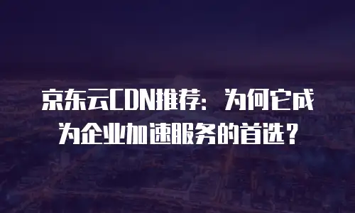 京东云CDN推荐：为何它成为企业加速服务的首选？