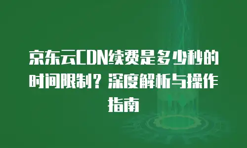 京东云cdn续费是多少元钱？企业如何选择高性价比CDN服务