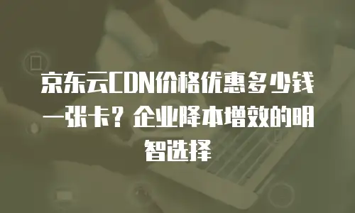京东云CDN报价多少钱一次？全面解析与选购建议