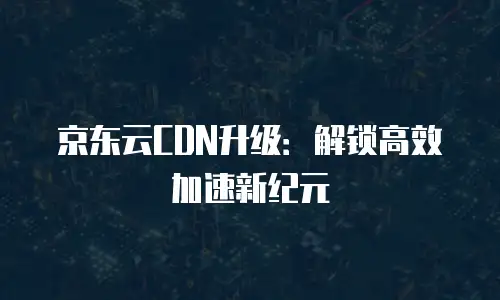京东云CDN返佣政策全解析：如何最大化您的收益