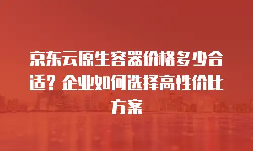京东云原生容器价格多少合适？企业如何选择高性价比方案