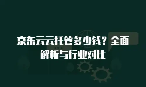 京东云云托管多少钱？全面解析与行业对比