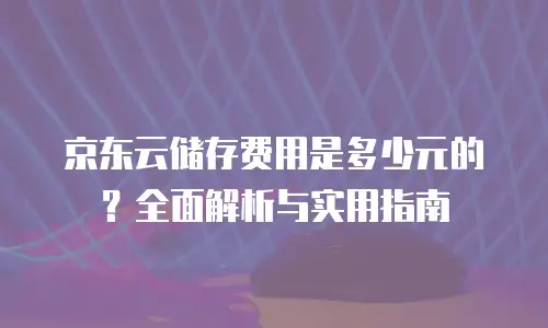 京东云储存费用是多少元的？全面解析与实用指南