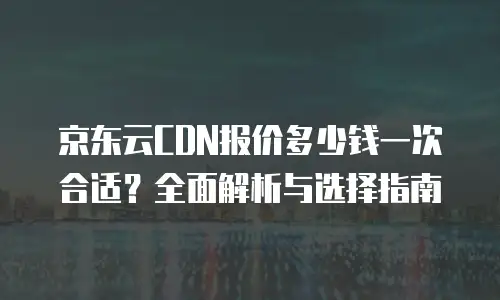 京东云CDN报价多少钱一次合适？全面解析与选择指南