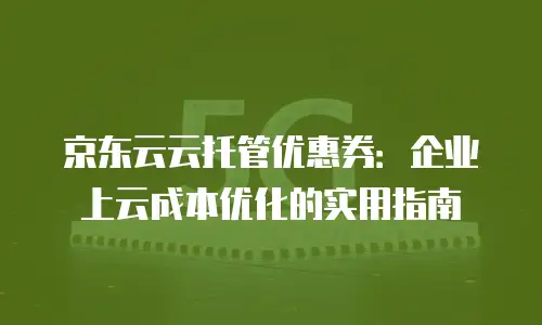 京东云云托管优惠券：企业上云成本优化的实用指南