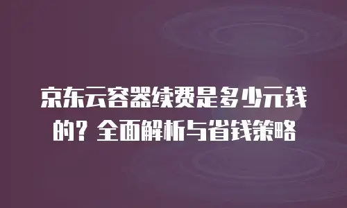 京东云容器续费是多少元钱的？全面解析与省钱策略