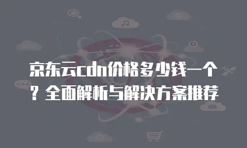 京东云cdn价格多少钱一个？全面解析与解决方案推荐