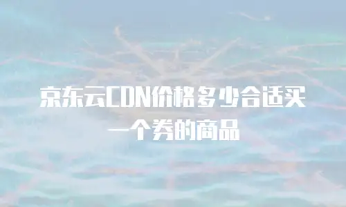 京东云CDN价格多少合适买一个券的商品
