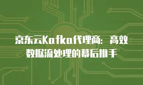 京东云Kafka代理商：高效数据流处理的幕后推手