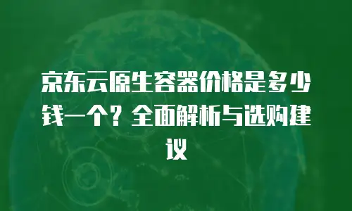 京东云原生容器便宜多少合适？如何判断性价比与需求匹配