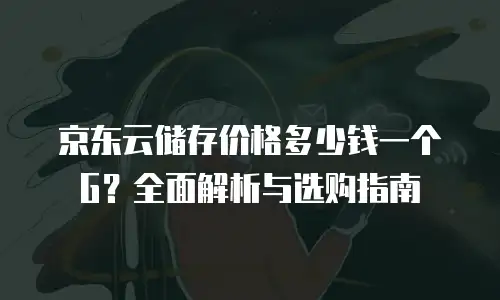 京东云储存价格多少钱一个G？全面解析与选购指南