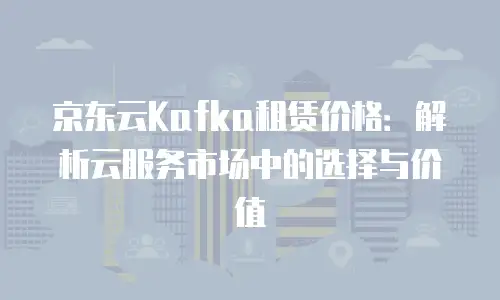 京东云Kafka租赁价格：解析云服务市场中的选择与价值