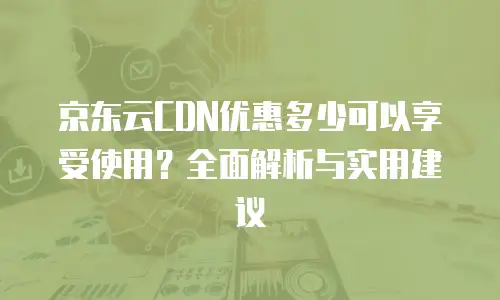 京东云CDN优惠多少可以享受使用？全面解析与实用建议