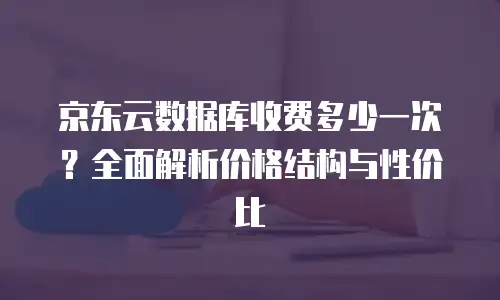 京东云储存网关收费标准是多少钱一个月？全面解析与对比分析