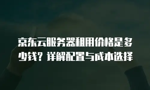 京东云服务器租用价格是多少钱？详解配置与成本选择