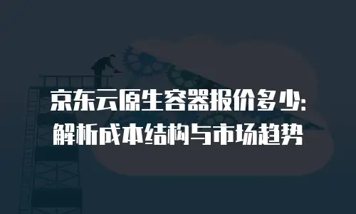 京东云原生容器报价多少：解析成本结构与市场趋势