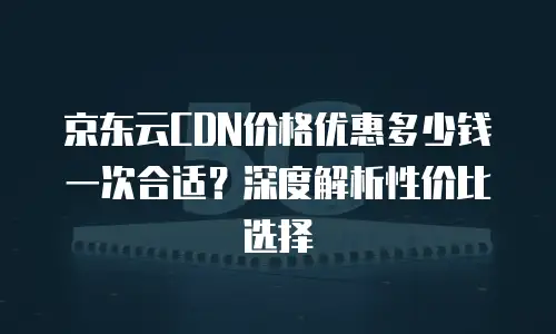 京东云CDN价格优惠多少钱一次合适？深度解析性价比选择