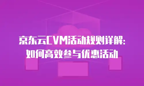 京东云CVM活动规则详解：如何高效参与优惠活动