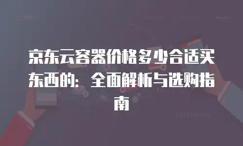 京东云容器价格多少合适买东西的：全面解析与选购指南