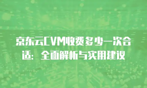 京东云CVM收费多少一次合适：全面解析与实用建议