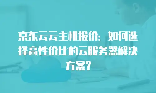 京东云云主机报价：如何选择高性价比的云服务器解决方案？