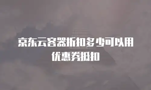 京东云容器折扣多少可以用优惠券抵扣